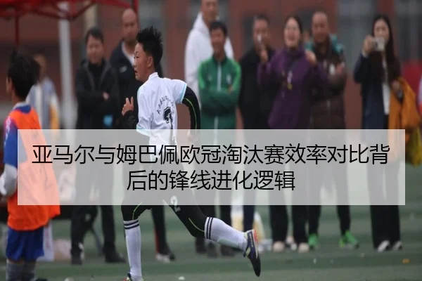 亚马尔与姆巴佩欧冠淘汰赛效率对比背后的锋线进化逻辑